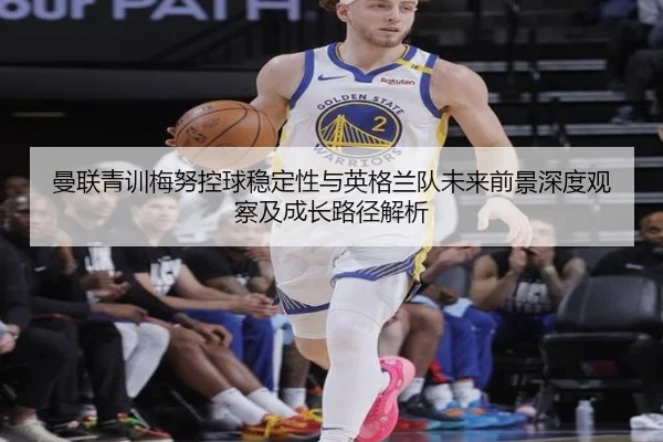曼联青训梅努控球稳定性与英格兰队未来前景深度观察及成长路径解析