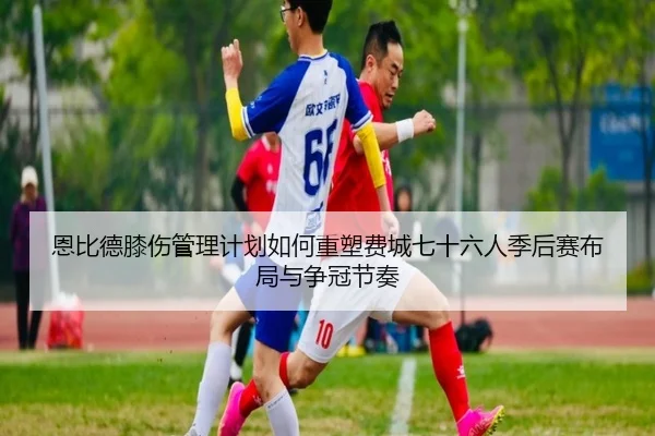 恩比德膝伤管理计划如何重塑费城七十六人季后赛布局与争冠节奏