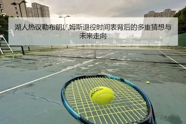 湖人热议勒布朗詹姆斯退役时间表背后的多重猜想与未来走向